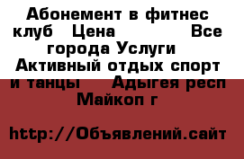 Абонемент в фитнес клуб › Цена ­ 23 000 - Все города Услуги » Активный отдых,спорт и танцы   . Адыгея респ.,Майкоп г.